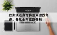 IM电竞app 官方网-欧洲预选赛即将迎来激烈角逐，各队士气高涨备战