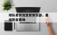 IM电竞下载-球队老将加盟新俱乐部，重返职业赛场