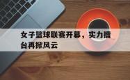 IM电竞下载-女子篮球联赛开幕，实力擂台再掀风云
