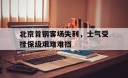 IM电竞下载-北京首钢客场失利，士气受挫保级艰难难挡