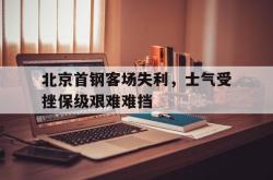 IM电竞下载-北京首钢客场失利，士气受挫保级艰难难挡