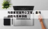 IM电竞下载-马德里双雄齐心卫冕，皇马战胜马竞再获胜
