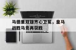 IM电竞下载-马德里双雄齐心卫冕，皇马战胜马竞再获胜