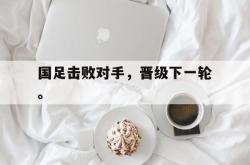 IM电竞app 官方网-国足击败对手，晋级下一轮。