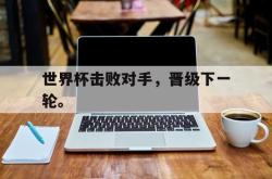 IM电竞app 官方网-世界杯击败对手，晋级下一轮。