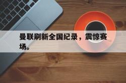 IM电竞下载网站-曼联刷新全国纪录，震惊赛场。