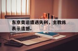 IM电竞下载-东京奥运遭遇失利，主教练表示遗憾。