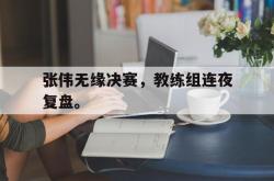 IM电竞app 官方网-张伟无缘决赛，教练组连夜复盘。