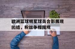 IM电竞app 官方网-欧洲篮球明星球员合影展现团结，粉丝争相围观
