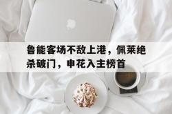 IM电竞下载网站-鲁能客场不敌上港，佩莱绝杀破门，申花入主榜首