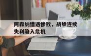 IM电竞下载网站-阿森纳遭遇惨败，战绩连续失利陷入危机
