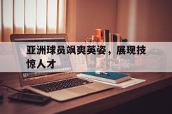 IM电竞下载-亚洲球员飒爽英姿，展现技惊人才