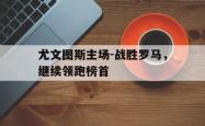 IM电竞app 官方网-尤文图斯主场-战胜罗马，继续领跑榜首