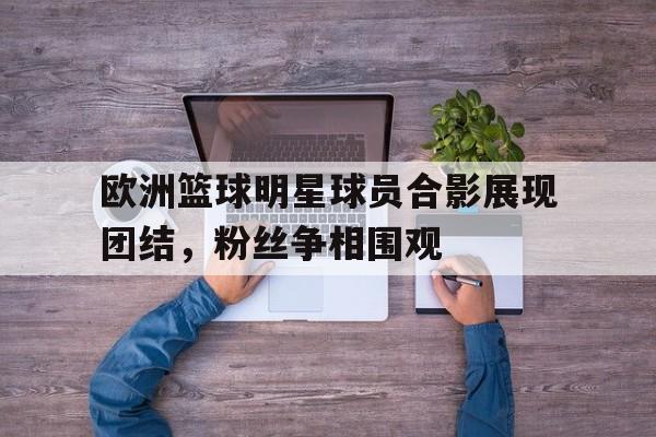 欧洲篮球明星球员合影展现团结，粉丝争相围观